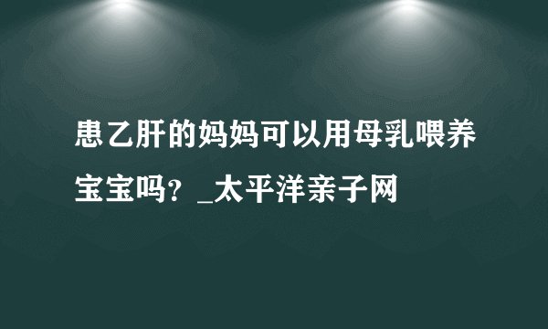 患乙肝的妈妈可以用母乳喂养宝宝吗？_太平洋亲子网