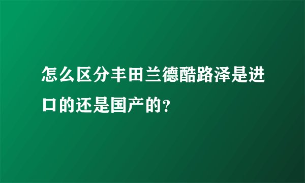 怎么区分丰田兰德酷路泽是进口的还是国产的？