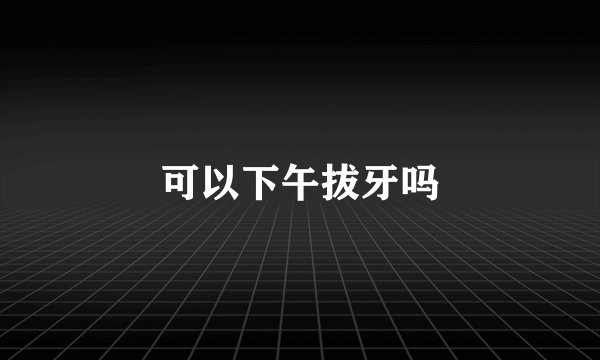 可以下午拔牙吗