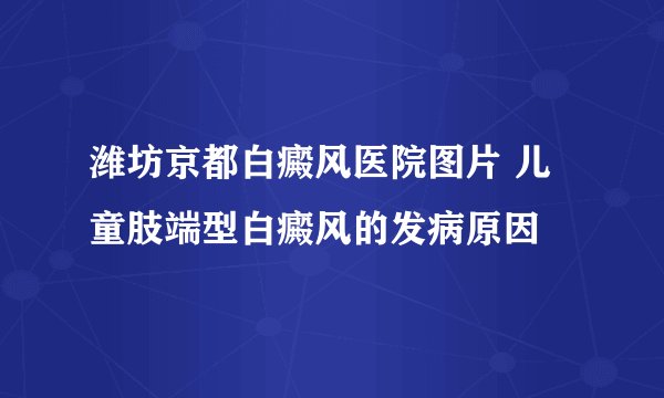 潍坊京都白癜风医院图片 儿童肢端型白癜风的发病原因