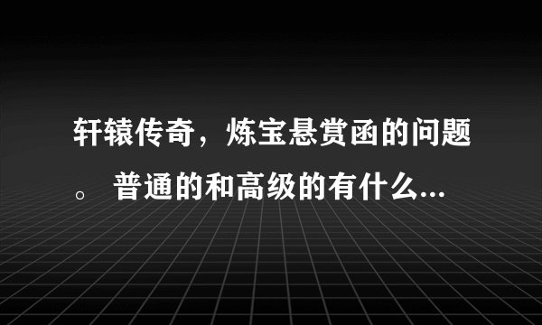 轩辕传奇，炼宝悬赏函的问题。 普通的和高级的有什么区别，不懂的别乱讲。