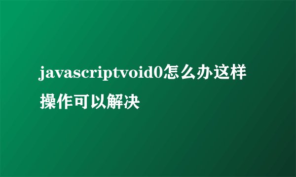 javascriptvoid0怎么办这样操作可以解决