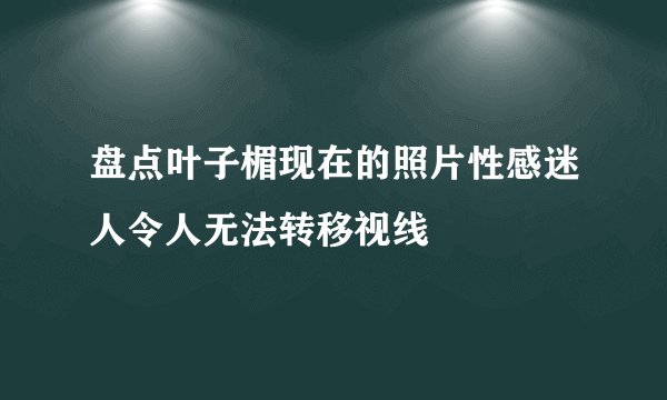 盘点叶子楣现在的照片性感迷人令人无法转移视线