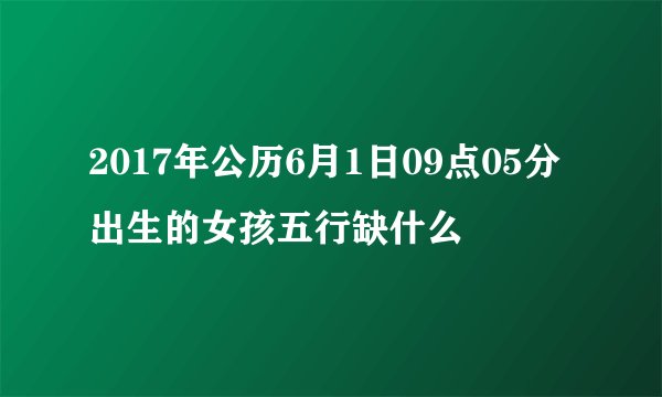 2017年公历6月1日09点05分出生的女孩五行缺什么
