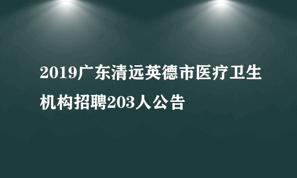 2019广东清远英德市医疗卫生机构招聘203人公告