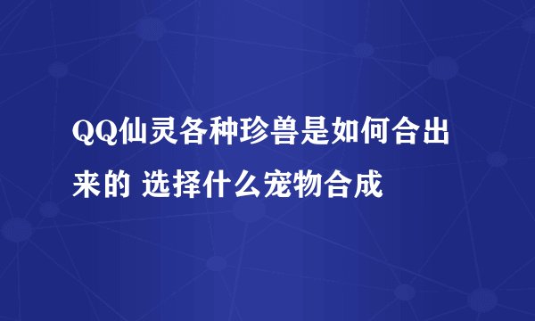 QQ仙灵各种珍兽是如何合出来的 选择什么宠物合成