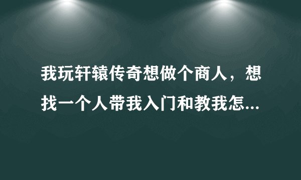 我玩轩辕传奇想做个商人，想找一个人带我入门和教我怎样赚钱方法。