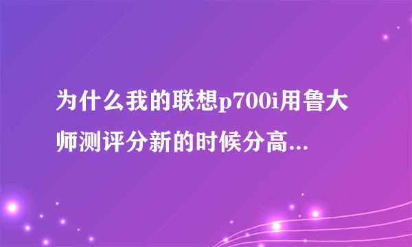 为什么我的联想p700i用鲁大师测评分新的时候分高，用了几天后测评分就没那么高了啊？谁知道说一下嘛