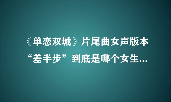 《单恋双城》片尾曲女声版本“差半步”到底是哪个女生唱的呀？求求求。