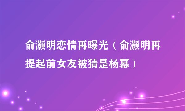 俞灏明恋情再曝光（俞灏明再提起前女友被猜是杨幂）