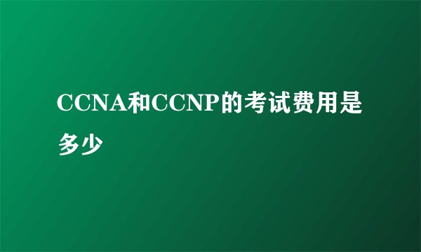 CCNA和CCNP的考试费用是多少