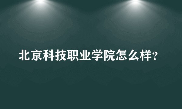 北京科技职业学院怎么样？
