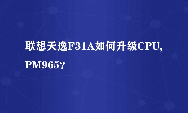 联想天逸F31A如何升级CPU,PM965？