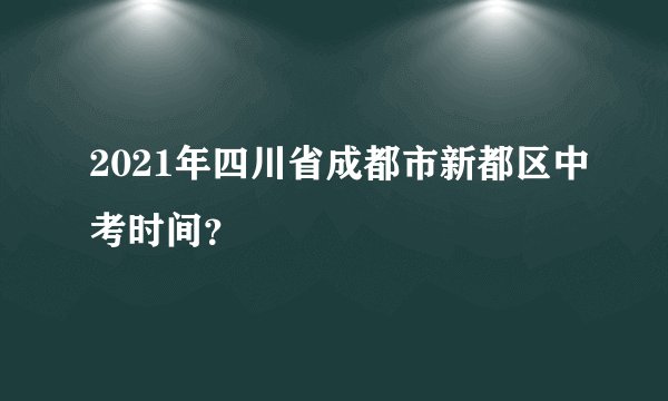 2021年四川省成都市新都区中考时间？