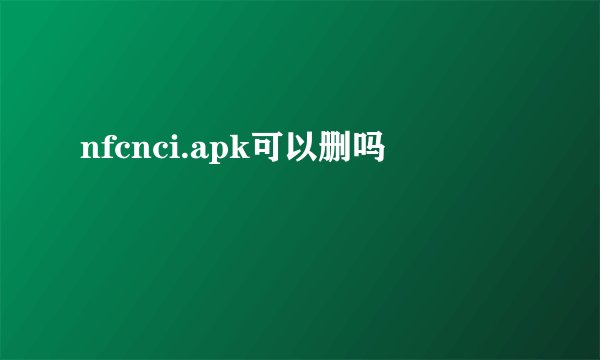nfcnci.apk可以删吗