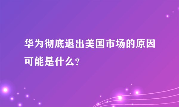 华为彻底退出美国市场的原因可能是什么？