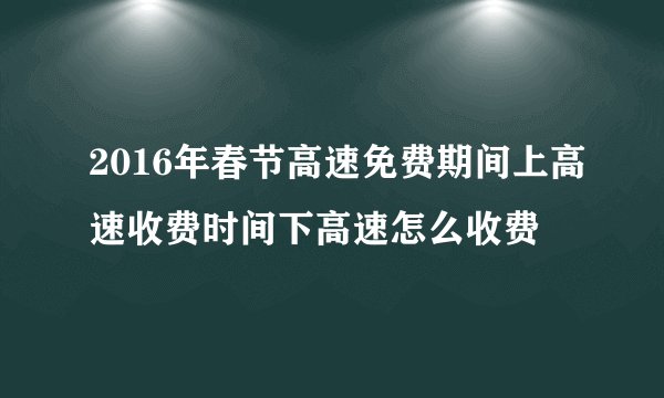 2016年春节高速免费期间上高速收费时间下高速怎么收费