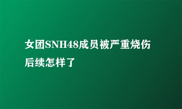 女团SNH48成员被严重烧伤后续怎样了