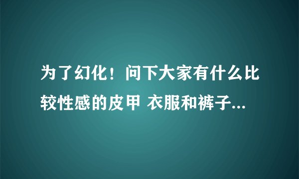 为了幻化!问下大家有什么比较性感的皮甲 衣服和裤子要露一点的啦 你懂得