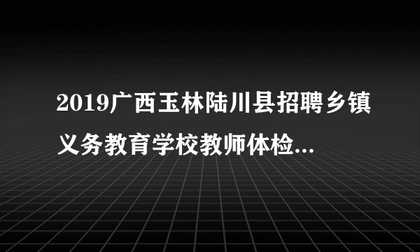 2019广西玉林陆川县招聘乡镇义务教育学校教师体检考察公告