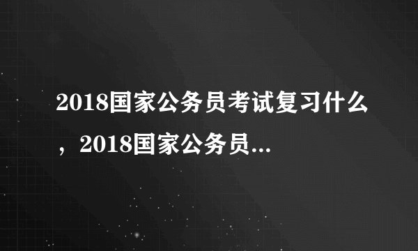 2018国家公务员考试复习什么，2018国家公务员考试内容
