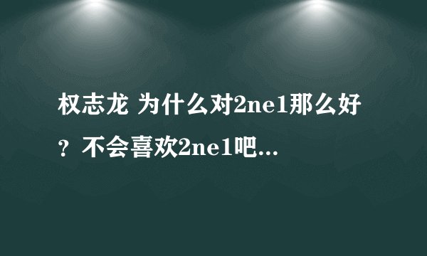 权志龙 为什么对2ne1那么好？不会喜欢2ne1吧？不会吧？天呐
