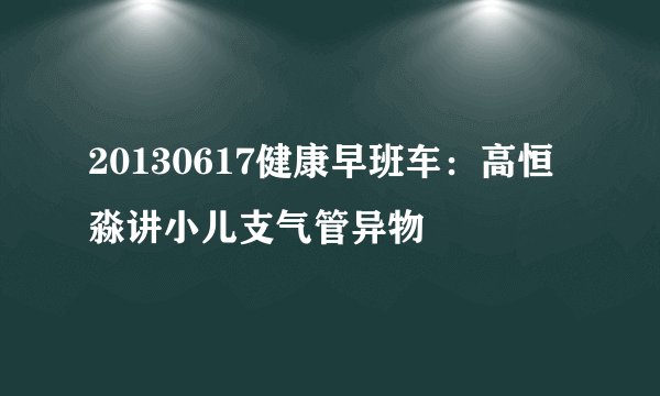 20130617健康早班车：高恒淼讲小儿支气管异物