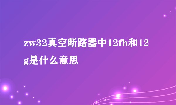 zw32真空断路器中12fh和12g是什么意思