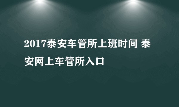 2017泰安车管所上班时间 泰安网上车管所入口