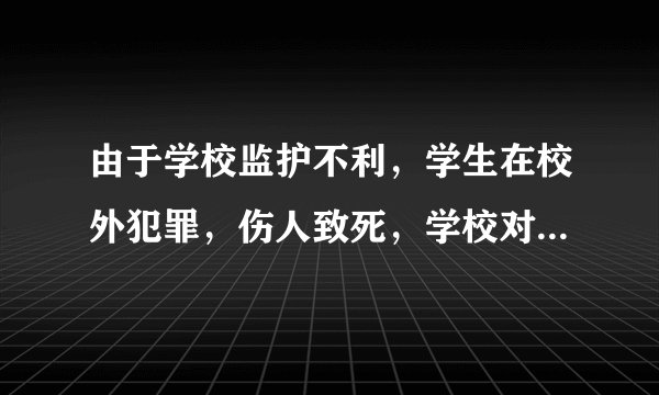 由于学校监护不利，学生在校外犯罪，伤人致死，学校对死者家属有没有民事赔偿责任？