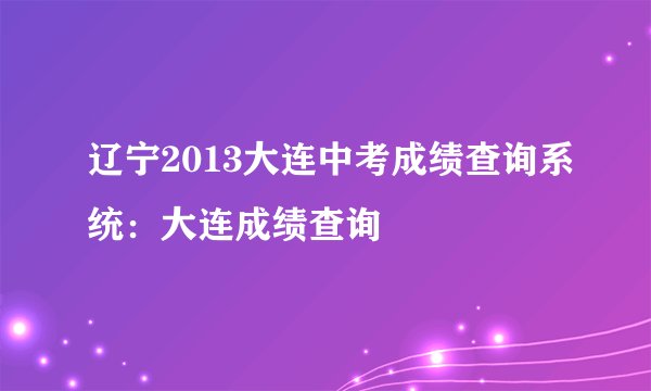 辽宁2013大连中考成绩查询系统：大连成绩查询
