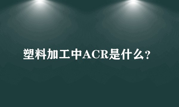 塑料加工中ACR是什么？