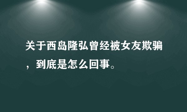 关于西岛隆弘曾经被女友欺骗,到底是怎么回事。