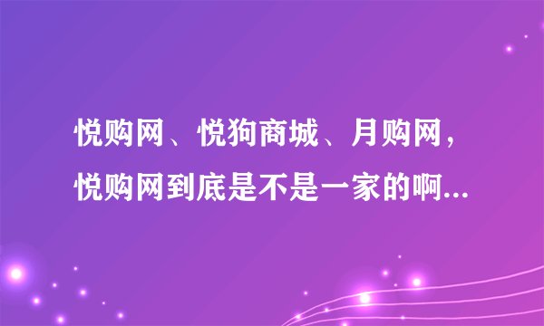 悦购网、悦狗商城、月购网，悦购网到底是不是一家的啊，是不是换老板了还是怎么回事啊？