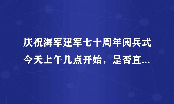 庆祝海军建军七十周年阅兵式今天上午几点开始，是否直播。丶?1？