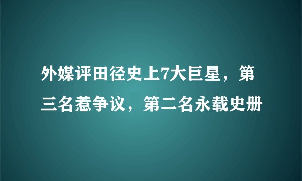 外媒评田径史上7大巨星，第三名惹争议，第二名永载史册