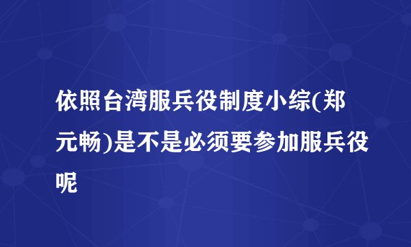 依照台湾服兵役制度小综(郑元畅)是不是必须要参加服兵役呢