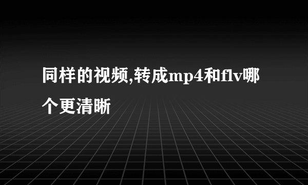 同样的视频,转成mp4和flv哪个更清晰