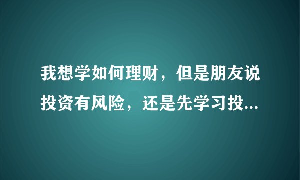 我想学如何理财，但是朋友说投资有风险，还是先学习投资理财的知识比较好，哈哈，