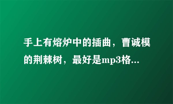 手上有熔炉中的插曲，曹诚模的荆棘树，最好是mp3格式的。万分感谢。