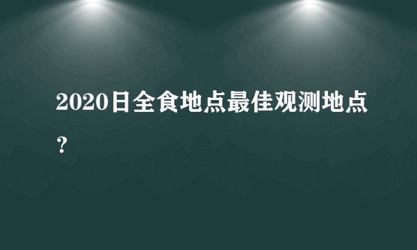 2020日全食地点最佳观测地点？