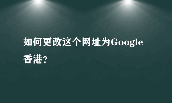 如何更改这个网址为Google香港？
