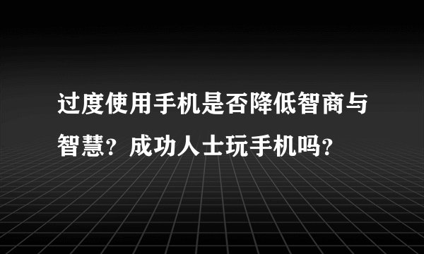 过度使用手机是否降低智商与智慧？成功人士玩手机吗？