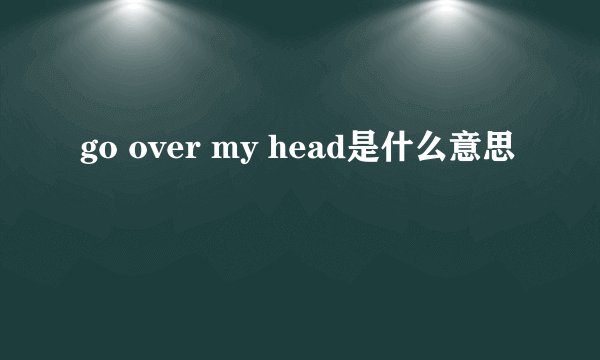 go over my head是什么意思