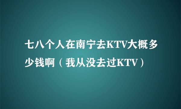 七八个人在南宁去KTV大概多少钱啊（我从没去过KTV）