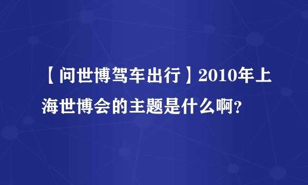 【问世博驾车出行】2010年上海世博会的主题是什么啊？