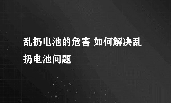乱扔电池的危害 如何解决乱扔电池问题