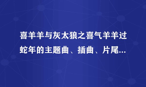 喜羊羊与灰太狼之喜气羊羊过蛇年的主题曲、插曲、片尾曲分别是什么