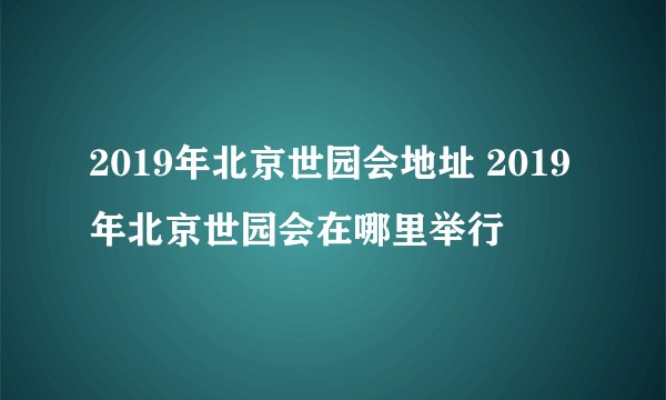2019年北京世园会地址 2019年北京世园会在哪里举行