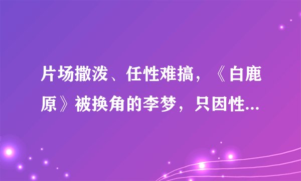 片场撒泼、任性难搞，《白鹿原》被换角的李梦，只因性格有缺陷？